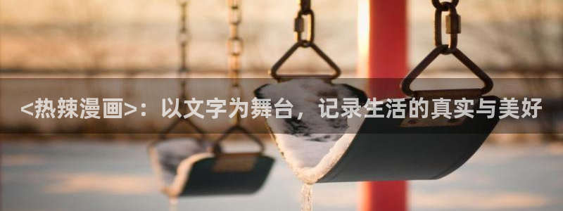 汗汗漫画弱点：<热辣漫画>：以文字为舞台，记录生活的真实与美好